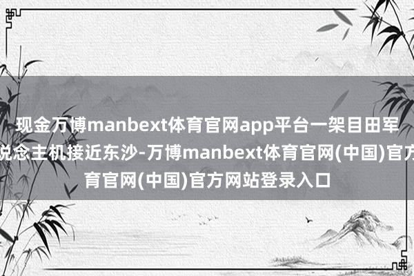 现金万博manbext体育官网app平台一架目田军高空窥探无东说念主机接近东沙-万博manbext体育官网(中国)官方网站登录入口