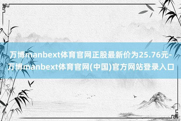 万博manbext体育官网正股最新价为25.76元-万博manbext体育官网(中国)官方网站登录入口