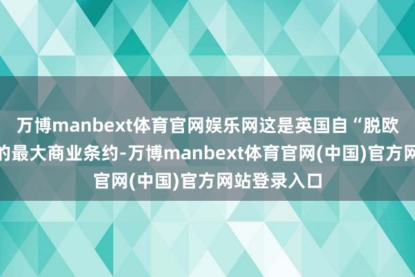 万博manbext体育官网娱乐网这是英国自“脱欧”以来达成的最大商业条约-万博manbext体育官网(中国)官方网站登录入口