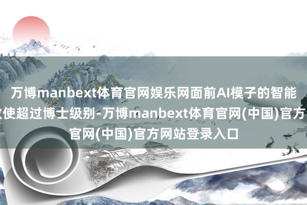 万博manbext体育官网娱乐网面前AI模子的智能水平已达到致使超过博士级别-万博manbext体育官网(中国)官方网站登录入口