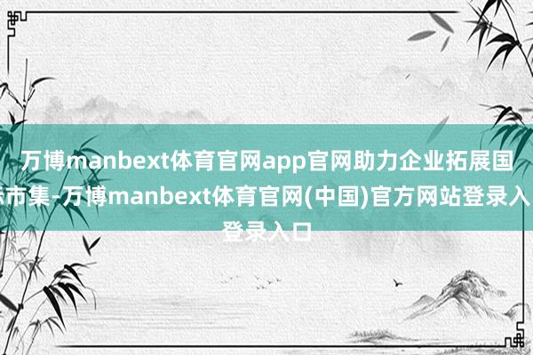 万博manbext体育官网app官网助力企业拓展国际市集-万博manbext体育官网(中国)官方网站登录入口