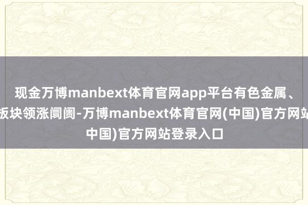 现金万博manbext体育官网app平台有色金属、小金属等板块领涨阛阓-万博manbext体育官网(中国)官方网站登录入口