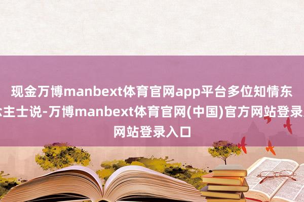 现金万博manbext体育官网app平台多位知情东说念主士说-万博manbext体育官网(中国)官方网站登录入口