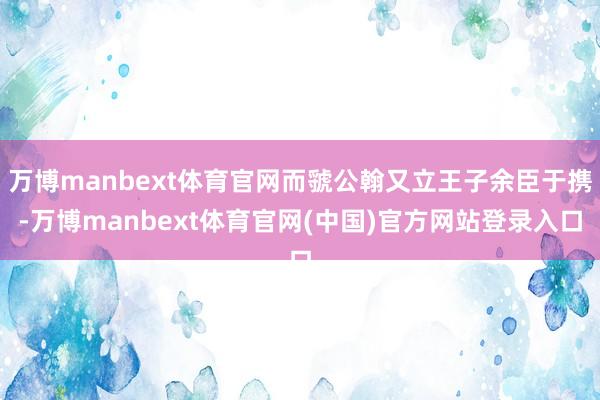 万博manbext体育官网而虢公翰又立王子余臣于携-万博manbext体育官网(中国)官方网站登录入口