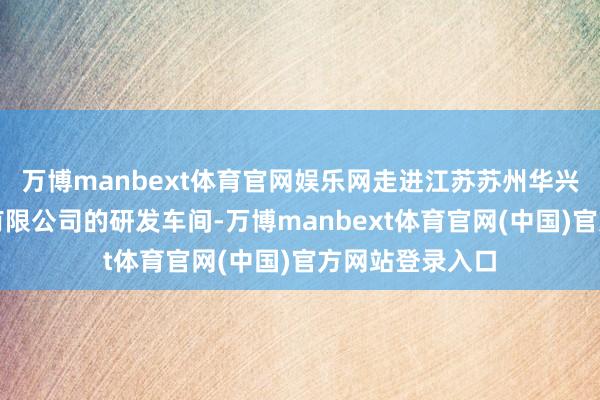 万博manbext体育官网娱乐网走进江苏苏州华兴源创科技股份有限公司的研发车间-万博manbext体育官网(中国)官方网站登录入口