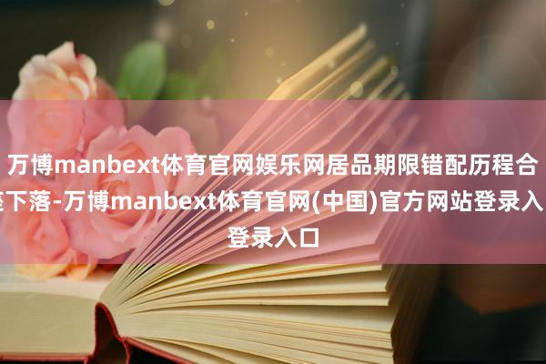 万博manbext体育官网娱乐网居品期限错配历程合座下落-万博manbext体育官网(中国)官方网站登录入口