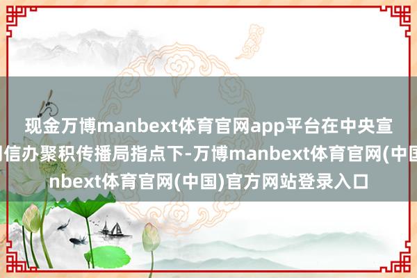 现金万博manbext体育官网app平台在中央宣传部表面局、中央网信办聚积传播局指点下-万博manbext体育官网(中国)官方网站登录入口