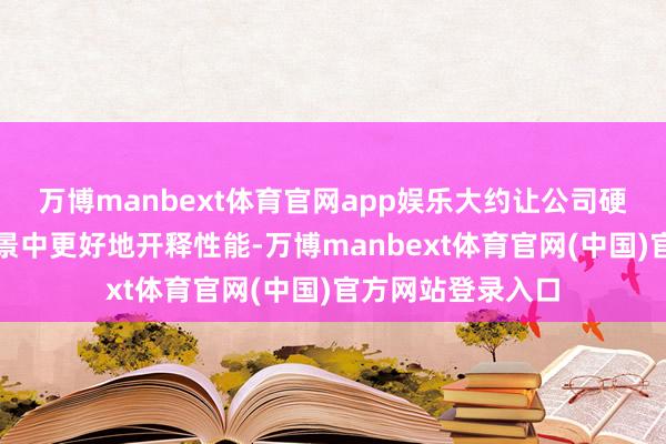 万博manbext体育官网app娱乐大约让公司硬件产物在诈欺场景中更好地开释性能-万博manbext体育官网(中国)官方网站登录入口