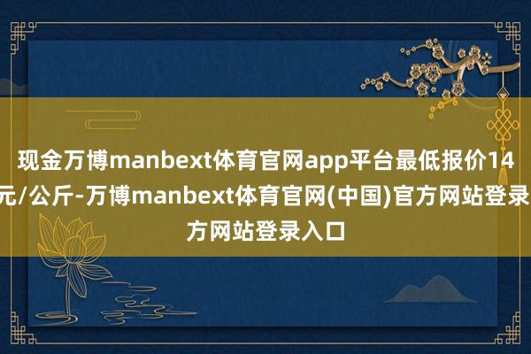 现金万博manbext体育官网app平台最低报价14.00元/公斤-万博manbext体育官网(中国)官方网站登录入口