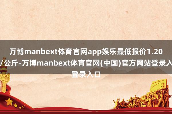 万博manbext体育官网app娱乐最低报价1.20元/公斤-万博manbext体育官网(中国)官方网站登录入口