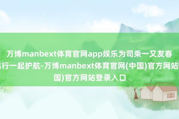 万博manbext体育官网app娱乐为司乘一又友春运吉祥出行一起护航-万博manbext体育官网(中国)官方网站登录入口