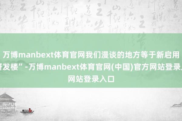 万博manbext体育官网我们漫谈的地方等于新启用的研发楼”-万博manbext体育官网(中国)官方网站登录入口