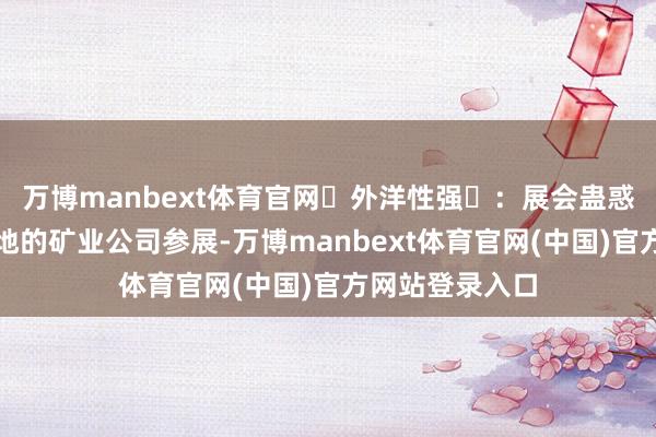 万博manbext体育官网外洋性强:展会蛊惑了来自内行各地的矿业公司参展-万博manbext体育官网(中国)官方网站登录入口