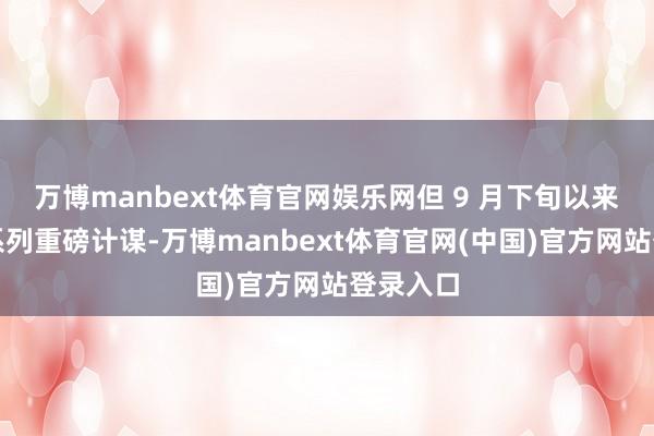 万博manbext体育官网娱乐网但 9 月下旬以来出台一系列重磅计谋-万博manbext体育官网(中国)官方网站登录入口