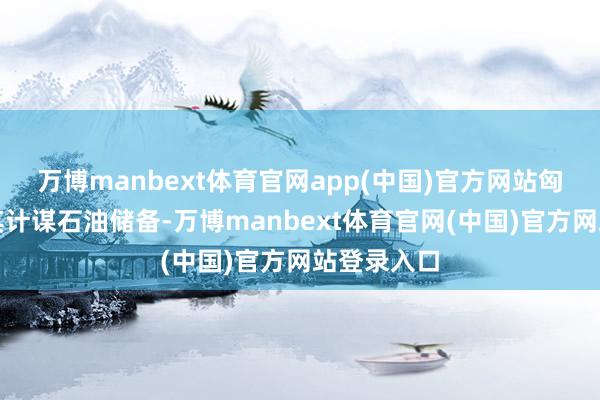 万博manbext体育官网app(中国)官方网站匈方已开释其计谋石油储备-万博manbext体育官网(中国)官方网站登录入口