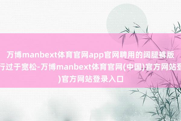 万博manbext体育官网app官网聘用的阔腿裤版型也不行过于宽松-万博manbext体育官网(中国)官方网站登录入口