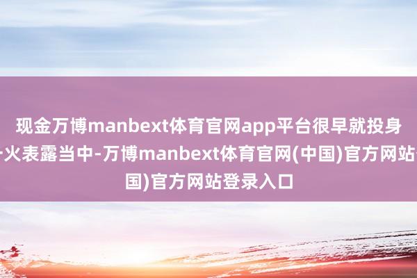 现金万博manbext体育官网app平台很早就投身抗日救一火表露当中-万博manbext体育官网(中国)官方网站登录入口