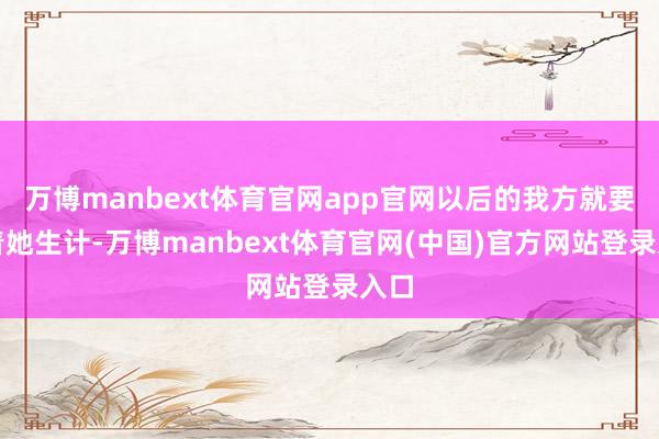 万博manbext体育官网app官网以后的我方就要随着她生计-万博manbext体育官网(中国)官方网站登录入口