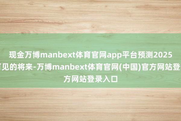 现金万博manbext体育官网app平台预测2025年及可见的将来-万博manbext体育官网(中国)官方网站登录入口