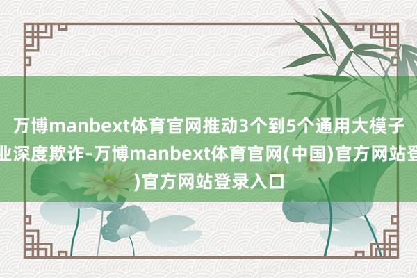 万博manbext体育官网推动3个到5个通用大模子在制造业深度欺诈-万博manbext体育官网(中国)官方网站登录入口