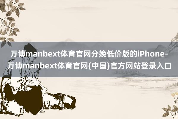 万博manbext体育官网分娩低价版的iPhone-万博manbext体育官网(中国)官方网站登录入口