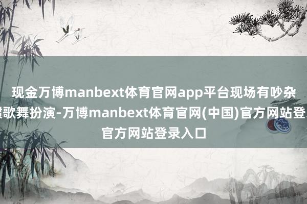 现金万博manbext体育官网app平台现场有吵杂的习惯歌舞扮演-万博manbext体育官网(中国)官方网站登录入口