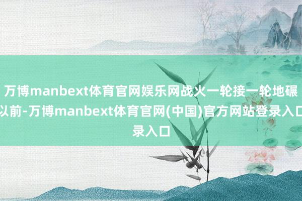 万博manbext体育官网娱乐网战火一轮接一轮地碾以前-万博manbext体育官网(中国)官方网站登录入口