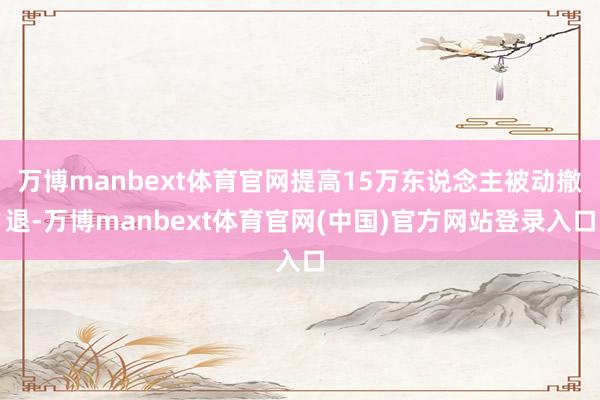 万博manbext体育官网提高15万东说念主被动撤退-万博manbext体育官网(中国)官方网站登录入口