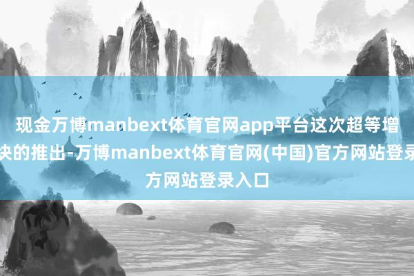 现金万博manbext体育官网app平台这次超等增程版块的推出-万博manbext体育官网(中国)官方网站登录入口