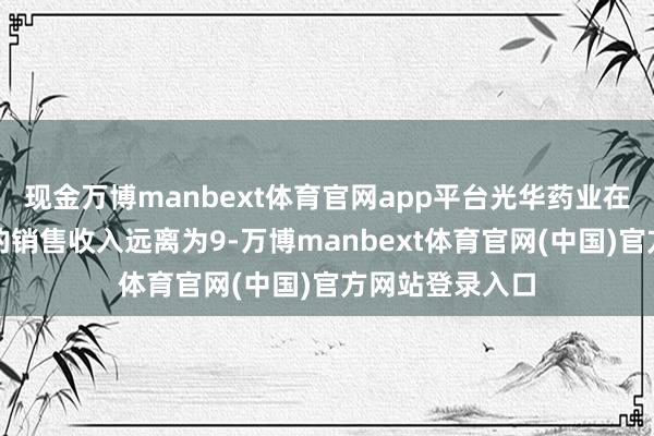 现金万博manbext体育官网app平台光华药业在这两个品种上的销售收入远离为9-万博manbext体育官网(中国)官方网站登录入口