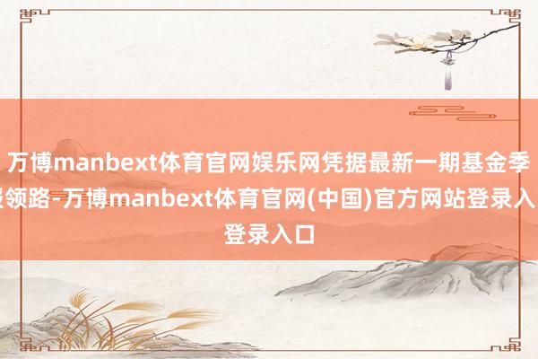 万博manbext体育官网娱乐网凭据最新一期基金季报领路-万博manbext体育官网(中国)官方网站登录入口