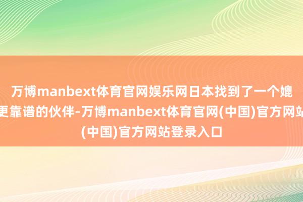 万博manbext体育官网娱乐网日本找到了一个媲好意思国更靠谱的伙伴-万博manbext体育官网(中国)官方网站登录入口