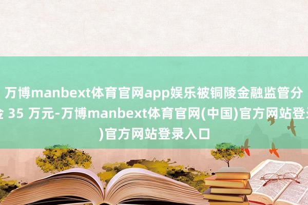 万博manbext体育官网app娱乐被铜陵金融监管分局罚金 35 万元-万博manbext体育官网(中国)官方网站登录入口