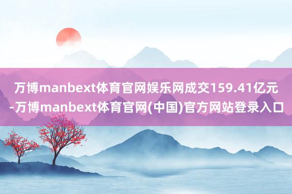万博manbext体育官网娱乐网成交159.41亿元-万博manbext体育官网(中国)官方网站登录入口