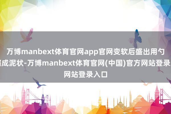 万博manbext体育官网app官网变软后盛出用勺子碾成泥状-万博manbext体育官网(中国)官方网站登录入口