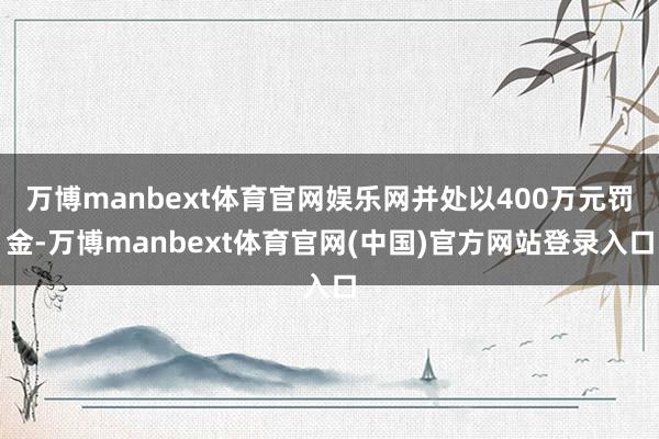 万博manbext体育官网娱乐网并处以400万元罚金-万博manbext体育官网(中国)官方网站登录入口