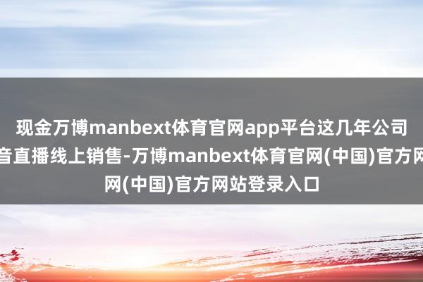 现金万博manbext体育官网app平台这几年公司是拓展了抖音直播线上销售-万博manbext体育官网(中国)官方网站登录入口