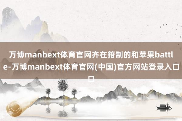 万博manbext体育官网齐在箝制的和苹果battle-万博manbext体育官网(中国)官方网站登录入口