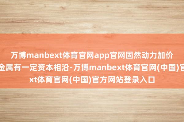 万博manbext体育官网app官网固然动力加价对铝这类高耗能金属有一定资本相沿-万博manbext体育官网(中国)官方网站登录入口