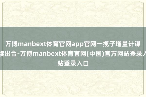 万博manbext体育官网app官网一揽子增量计谋赓续出台-万博manbext体育官网(中国)官方网站登录入口