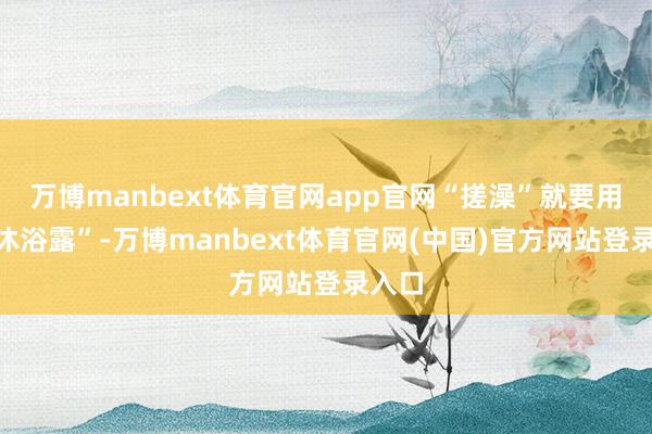 万博manbext体育官网app官网“搓澡”就要用到“沐浴露”-万博manbext体育官网(中国)官方网站登录入口