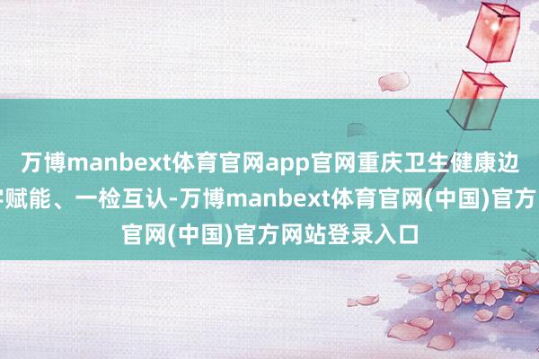 万博manbext体育官网app官网重庆卫生健康边界还聚焦数字赋能、一检互认-万博manbext体育官网(中国)官方网站登录入口