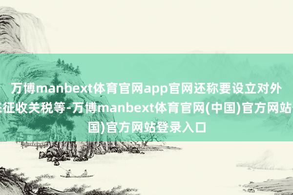 万博manbext体育官网app官网还称要设立对外税务局来征收关税等-万博manbext体育官网(中国)官方网站登录入口