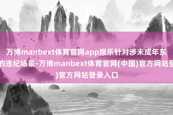 万博manbext体育官网app娱乐针对涉未成年东说念主的违纪场景-万博manbext体育官网(中国)官方网站登录入口