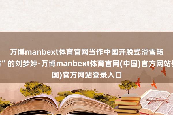 万博manbext体育官网 当作中国开脱式滑雪畅通“名将”的刘梦婷-万博manbext体育官网(中国)官方网站登录入口