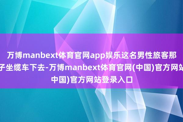 万博manbext体育官网app娱乐这名男性旅客那时带着孩子坐缆车下去-万博manbext体育官网(中国)官方网站登录入口