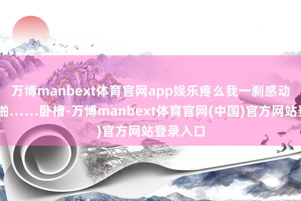 万博manbext体育官网app娱乐疼么我一刹感动了……啪……卧槽-万博manbext体育官网(中国)官方网站登录入口