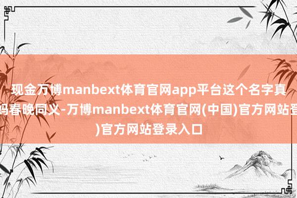 现金万博manbext体育官网app平台这个名字真实与央妈春晚同义-万博manbext体育官网(中国)官方网站登录入口