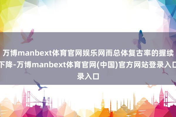万博manbext体育官网娱乐网而总体复古率的握续下降-万博manbext体育官网(中国)官方网站登录入口