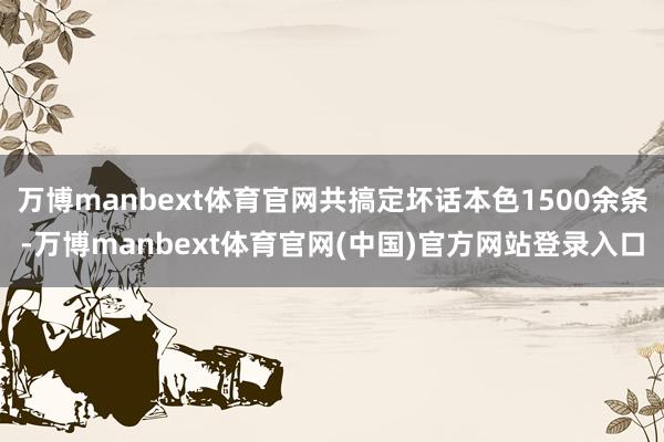 万博manbext体育官网共搞定坏话本色1500余条-万博manbext体育官网(中国)官方网站登录入口